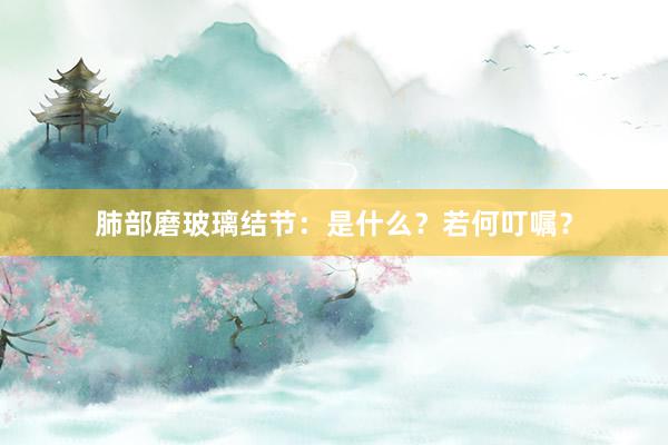 肺部磨玻璃结节：是什么？若何叮嘱？