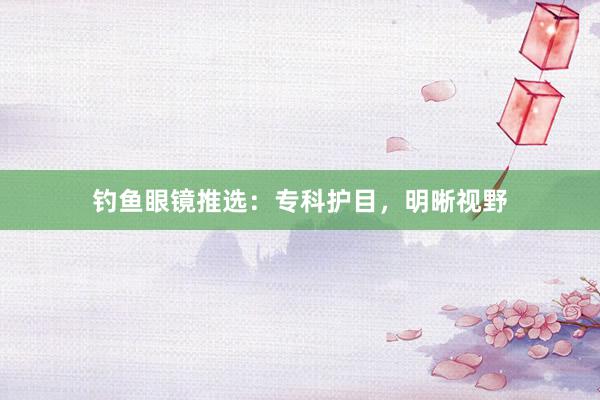 钓鱼眼镜推选：专科护目，明晰视野