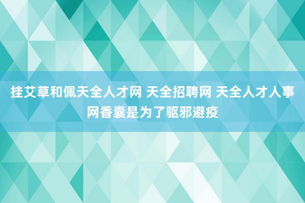 挂艾草和佩天全人才网 天全招聘网 天全人才人事网香囊是为了驱邪避疫
