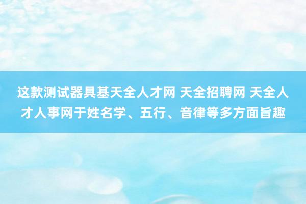 这款测试器具基天全人才网 天全招聘网 天全人才人事网于姓名学、五行、音律等多方面旨趣
