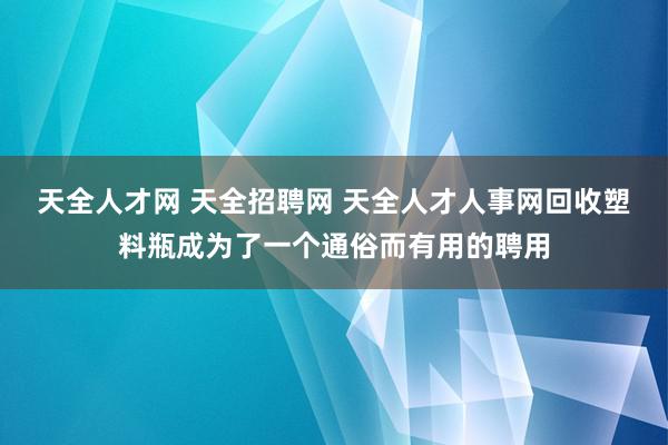 天全人才网 天全招聘网 天全人才人事网回收塑料瓶成为了一个通俗而有用的聘用