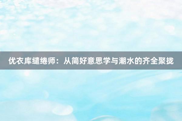 优衣库缱绻师：从简好意思学与潮水的齐全聚拢
